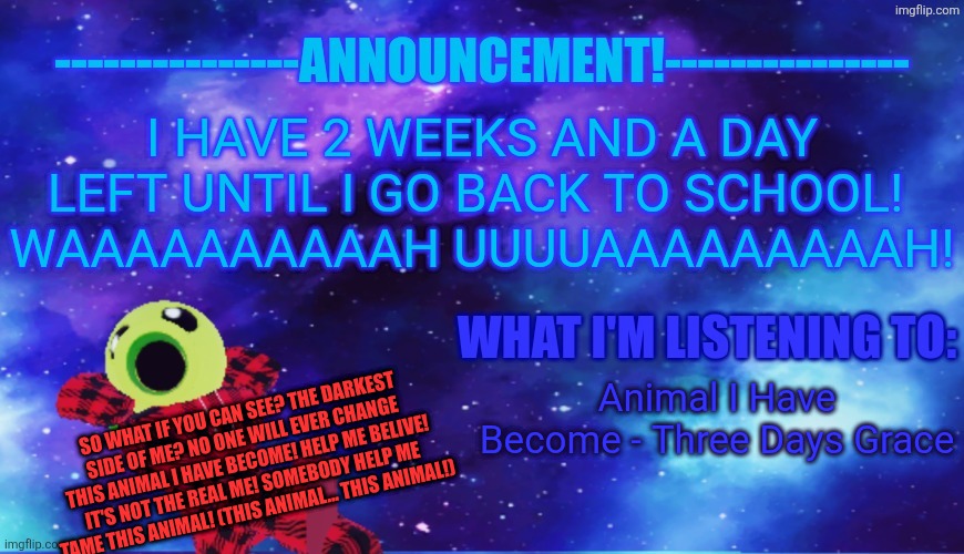 OH THIS IS BAD! | I HAVE 2 WEEKS AND A DAY LEFT UNTIL I GO BACK TO SCHOOL! 
WAAAAAAAAAAH UUUUAAAAAAAAAH! Animal I Have Become - Three Days Grace; SO WHAT IF YOU CAN SEE? THE DARKEST SIDE OF ME? NO ONE WILL EVER CHANGE THIS ANIMAL I HAVE BECOME! HELP ME BELIVE! IT'S NOT THE REAL ME! SOMEBODY HELP ME TAME THIS ANIMAL! (THIS ANIMAL... THIS ANIMAL!) | image tagged in announcement - listening | made w/ Imgflip meme maker