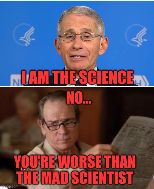 Is it just me, or is Fauci worse than a mad scientist? He and his accomplices need to be held accountable. | I am the science; No…; You’re worse than
the mad scientist | image tagged in dr fauci,no country for old men tommy lee jones,the science,mad scientist | made w/ Imgflip meme maker