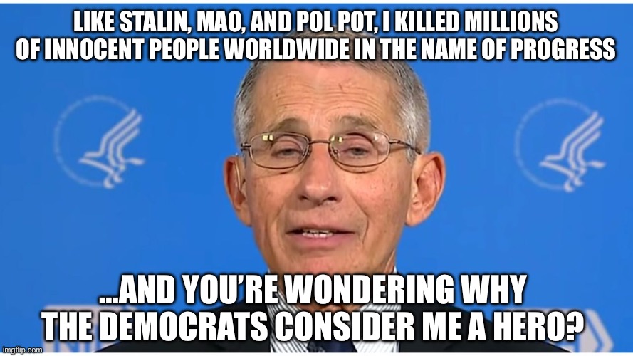 Dr Fauci | Like Stalin, Mao, and Pol Pot, I killed millions of innocent people worldwide in the name of progress; …and you’re wondering why the democrats consider me a hero? | image tagged in dr fauci | made w/ Imgflip meme maker