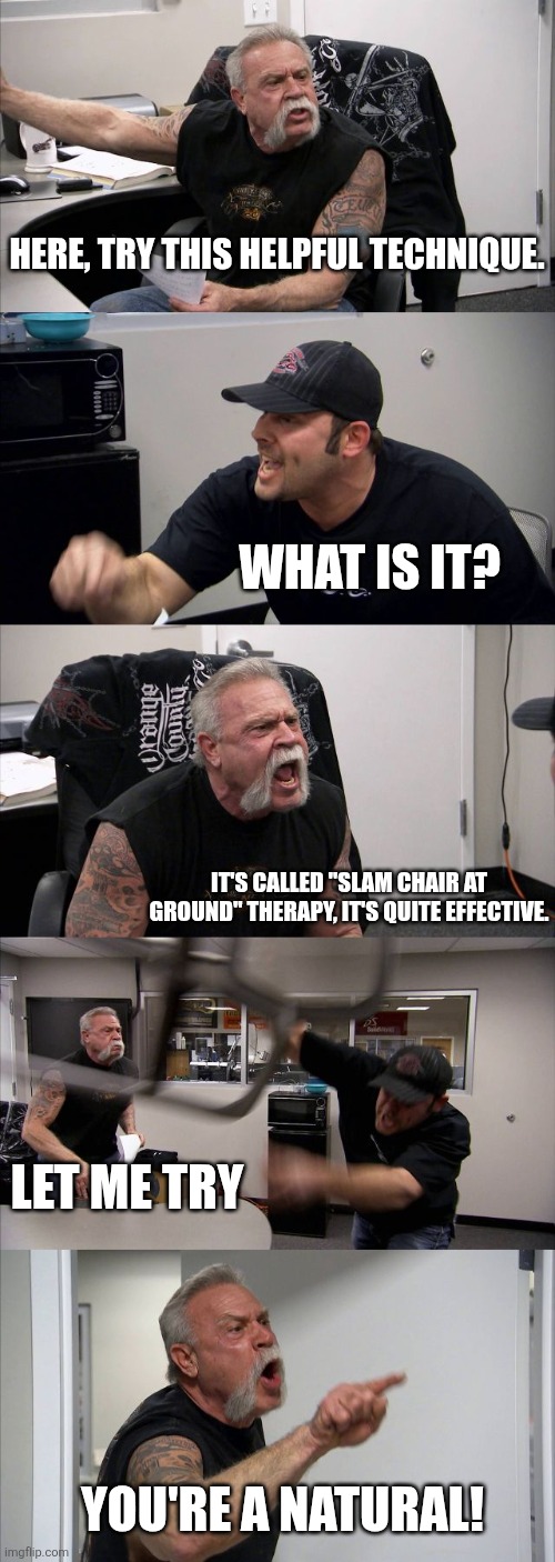 I mean.. | Here, try this helpful technique. What is it? It's called "slam chair at ground" therapy, it's quite effective. Let me try; You're a natural! | image tagged in memes,funny,american chopper argument,what | made w/ Imgflip meme maker