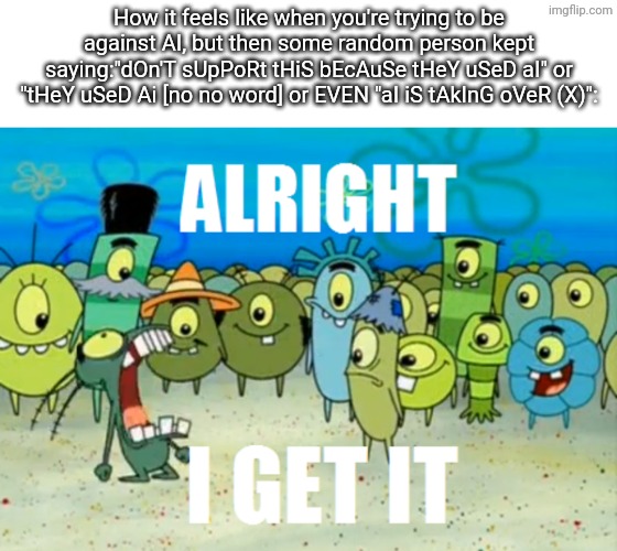 Forgot about "meguka" this is "Being anit-AI is suffering" | How it feels like when you're trying to be against AI, but then some random person kept saying:"dOn'T sUpPoRt tHiS bEcAuSe tHeY uSeD aI" or "tHeY uSeD Ai [no no word] or EVEN "aI iS tAkInG oVeR (X)": | image tagged in alright i get it,anit-ai,spongebob,why did i make this,this sucks | made w/ Imgflip meme maker