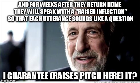 I Guarantee It Meme | AND FOR WEEKS AFTER THEY RETURN HOME THEY WILL SPEAK WITH A "RAISED INFLECTION" SO THAT EACH UTTERANCE SOUNDS LIKE A QUESTION I GUARANTEE (R | image tagged in memes,i guarantee it | made w/ Imgflip meme maker