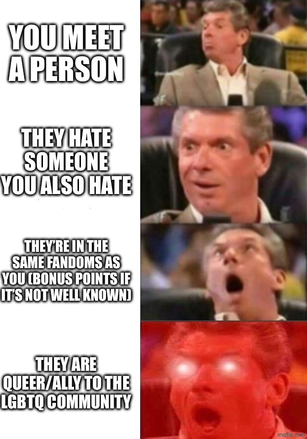 You’re my friend now. We’re having soft tacos later! :) | You meet a person; They hate someone you also hate; They’re in the same fandoms as you (bonus points if it’s not well known); THEY ARE QUEER/ALLY TO THE LGBTQ COMMUNITY | image tagged in mr mcmahon reaction,yeah,why are you reading the tags | made w/ Imgflip meme maker