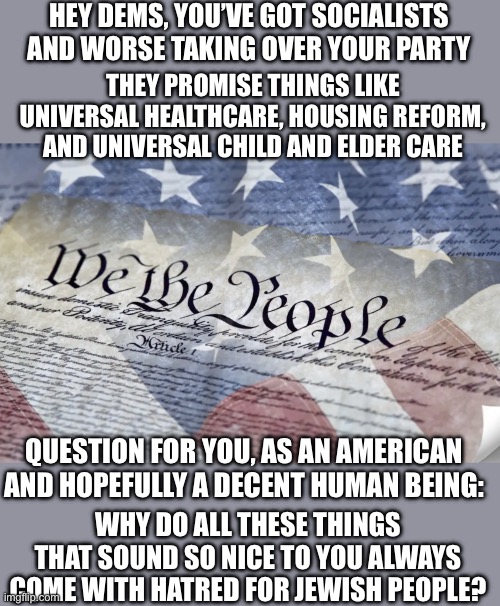 And I don’t want to hear another dayum worried about Trump being a Nazi until you get rid of the actual Nazis in your party | Hey dems, you’ve got socialists and worse taking over your party; They promise things like universal healthcare, housing reform, and universal child and elder care; Question for you, as an American and hopefully a decent human being:; Why do all these things that sound so nice to you always come with hatred for Jewish people? | image tagged in liberal hypocrisy,liberal logic,liberal media,hollywood liberals,liberal vs conservative,stupid liberals | made w/ Imgflip meme maker