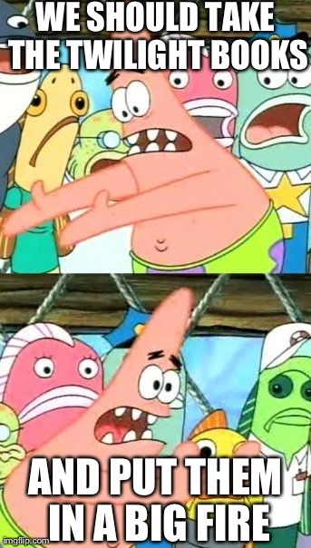 Put It Somewhere Else Patrick | WE SHOULD TAKE THE TWILIGHT BOOKS AND PUT THEM IN A BIG FIRE | image tagged in memes,put it somewhere else patrick | made w/ Imgflip meme maker