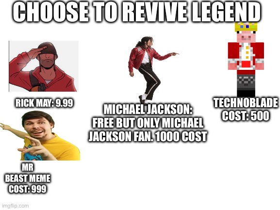Blank White Template | Choose to revive legend; Technoblade cost: 500; Rick may: 9.99; Michael Jackson: free but only Michael Jackson fan. 1000 cost; Mr beast meme cost: 999 | image tagged in blank white template,remix | made w/ Imgflip meme maker