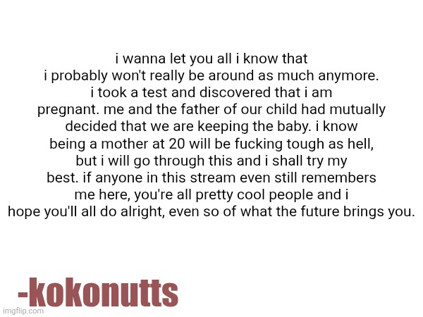 i wanna let you all i know that i probably won't really be around as much anymore. i took a test and discovered that i am pregnant. me and the father of our child had mutually decided that we are keeping the baby. i know being a mother at 20 will be fucking tough as hell, but i will go through this and i shall try my best. if anyone in this stream even still remembers me here, you're all pretty cool people and i hope you'll all do alright, even so of what the future brings you. -kokonutts | made w/ Imgflip meme maker