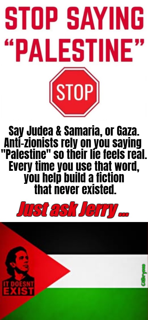 STOP Saying "Palestine" | Say Judea & Samaria, or Gaza.
Anti-zionists rely on you saying 
"Palestine" so their lie feels real.
Every time you use that word,
you help build a fiction
 that never existed. Just ask Jerry ... Cl@rysse | image tagged in palestine doesnt exist,there is no palestine,say gaza,say judea and samaria,only antisemites say palestine,ban islam and muslims | made w/ Imgflip meme maker