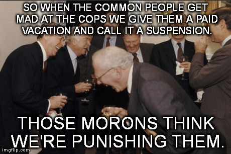 Laughing Men In Suits | SO WHEN THE COMMON PEOPLE GET MAD AT THE COPS WE GIVE THEM A PAID VACATION AND CALL IT A SUSPENSION. THOSE MORONS THINK WE'RE PUNISHING THEM | image tagged in memes,laughing men in suits | made w/ Imgflip meme maker