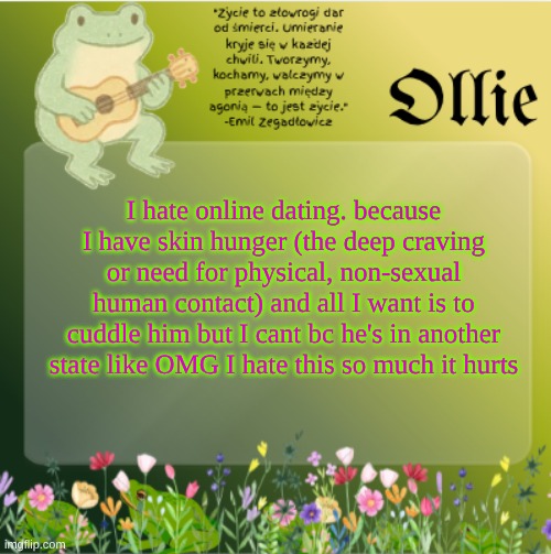 ollie's froggy temp | I hate online dating. because I have skin hunger (the deep craving or need for physical, non-sexual human contact) and all I want is to cuddle him but I cant bc he's in another state like OMG I hate this so much it hurts | image tagged in ollie's froggy temp | made w/ Imgflip meme maker