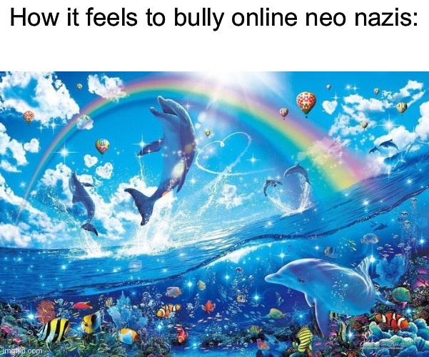 Me fr | How it feels to bully online neo nazis: | image tagged in happy dolphin rainbow | made w/ Imgflip meme maker