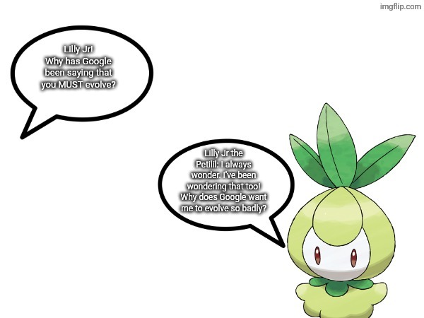 I'm not kidding, Google literally says that Lilly Jr should Evolve because she's actually worthless and useless. | Lilly Jr! Why has Google been saying that you MUST evolve? Lilly Jr the Petilil: I always wonder. I've been wondering that too! Why does Google want me to evolve so badly? | image tagged in talk to lilly jr,pokemon,lilly jr | made w/ Imgflip meme maker