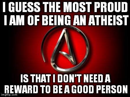proud atheist | I GUESS THE MOST PROUD I AM OF BEING AN ATHEIST IS THAT I DON'T NEED A REWARD TO BE A GOOD PERSON | image tagged in atheism | made w/ Imgflip meme maker