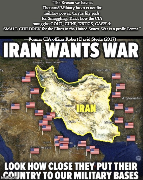 Iran wants war | “The Reason we have a Thousand Military bases is not for military power; they're lily pads for Smuggling. That's how the CIA smuggles GOLD, GUNS, DRUGS, CASH & SMALL CHILDREN for the Elites in the United States. War is a profit Center.”; —Former CIA officer Robert David Steele (2017) | image tagged in iran wants war | made w/ Imgflip meme maker
