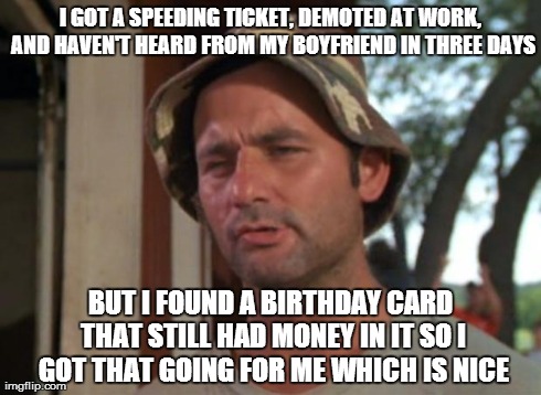 So I Got That Goin For Me Which Is Nice Meme | I GOT A SPEEDING TICKET, DEMOTED AT WORK, AND HAVEN'T HEARD FROM MY BOYFRIEND IN THREE DAYS BUT I FOUND A BIRTHDAY CARD THAT STILL HAD MONEY | image tagged in memes,so i got that goin for me which is nice,AdviceAnimals | made w/ Imgflip meme maker