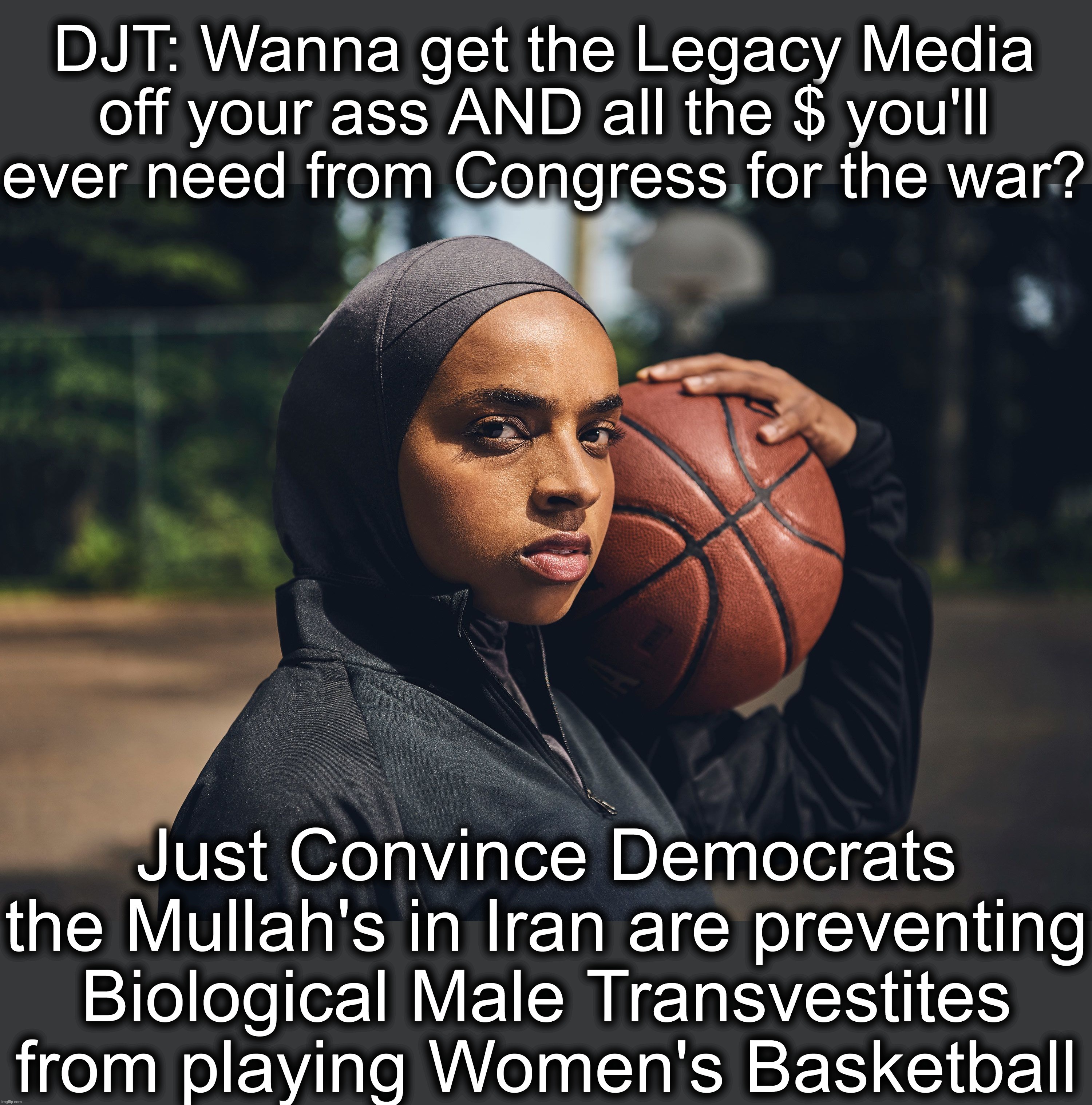 WAY more important to their Donor Base than Nuclear Weapons | DJT: Wanna get the Legacy Media off your ass AND all the $ you'll ever need from Congress for the war? Just Convince Democrats the Mullah's in Iran are preventing Biological Male Transvestites from playing Women's Basketball | image tagged in transgender muslims in womens sports meme | made w/ Imgflip meme maker