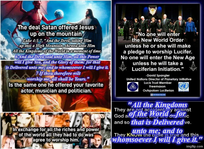 Lucif er N W O in the Final #EndTimes World Govt ... The part where it NOTES in Luke 4 5-7 seen Rev 13 2-8 Meme | Luke 4:5-7, “And the Devil, taking Him up into a High Mountain, shewed unto Him All the Kingdoms of the World in a moment of time. 6 And the Devil said unto Him, all this Power will I give You, and the Glory of them: for that is Delivered unto me; and to whomsoever I will I give it. 7 If thou therefore wilt worship me, all shall be Yours.”; "All the Kingdoms of the World ...for that is Delivered unto me; and to whomsoever I will I give it." | image tagged in lucif er n w o in the final endtimes world govt the part wh | made w/ Imgflip meme maker
