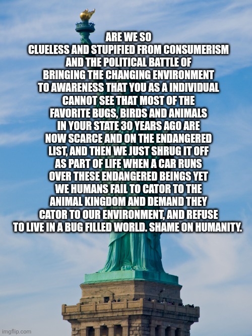 statue of liberty | Are we so clueless and stupified from consumerism and the political battle of bringing the changing environment to awareness that you as a individual cannot see that most of the favorite bugs, birds and animals in your state 30 years ago are now scarce and on the endangered list, and then we just shrug it off as part of life when a car runs over these endangered beings yet we humans fail to cator to the animal kingdom and demand they cator to our environment, and refuse to live in a bug filled world. Shame on humanity. | image tagged in statue of liberty | made w/ Imgflip meme maker