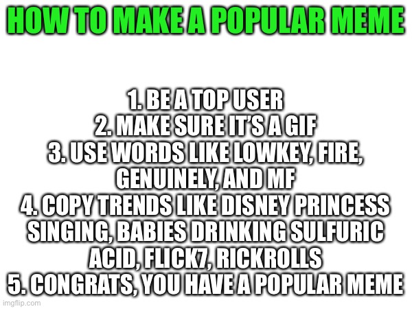 This isn’t a gif, so it won’t be popular | 1. Be a top user
2. Make sure it’s a gif
3. Use words like lowkey, fire, genuinely, and mf
4. Copy trends like Disney Princess singing, babies drinking sulfuric acid, flick7, rickrolls
5. Congrats, you have a popular meme; How to make a popular meme | image tagged in how to,popular memes,popular,flick7,babies,rickroll | made w/ Imgflip meme maker