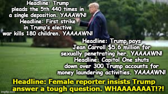 President Cuck and Tough Question | Headline: Trump pleads the 5th 440 times in a single deposition. YAAAWN!
Headline: First strike in Trump’s elective war kills 180 children. YAAAAWN! Headline: Trump pays Jean Carroll $5.6 million for sexually penetrating her. YAAAAWN!
Headline: Capitol One shuts down over 300 Trump accounts for money laundering activities. YAAAAWN! Headline: Female reporter insists Trump     answer a tough question. WHAAAAAAAT!?! | image tagged in media bias,maga,mainstream media,donald trump is an idiot,not my president,cucks | made w/ Imgflip meme maker