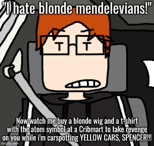 MC's funny plan: buy a blonde wig and an atom t-shirt at Cribmart and carspot yellow cars because of Spencer's post. | "I hate blonde mendelevians!"; Now watch me buy a blonde wig and a t-shirt with the atom symbol at a Cribmart to take revenge on you while i'm carspotting YELLOW CARS, SPENCER!!! | image tagged in mc in the car,mc,moscovio may,spencer hubert | made w/ Imgflip meme maker