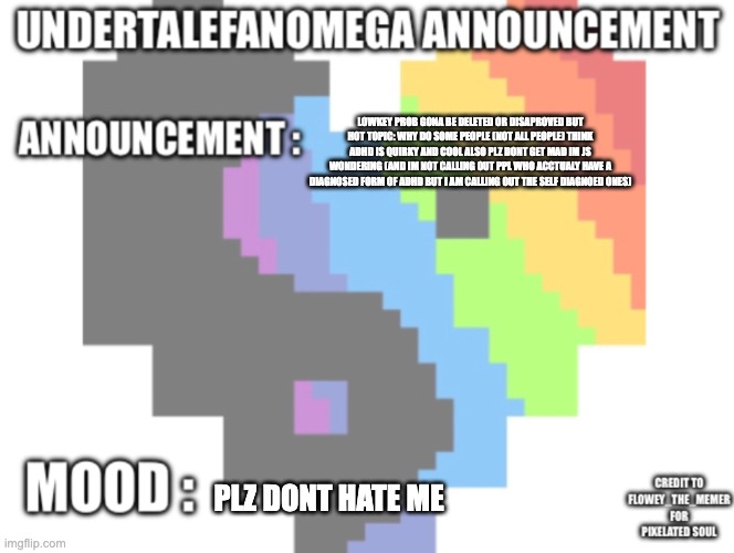 again not trying to start anything but This is just a genuine though of mine and rember not trying to offend or hurt in anyone | lowkey prob gona be deleted or disaproved but hot topic: why do some people (not all people) think adhd is quirky and cool also plz dont get mad im js wondering (and im not calling out ppl who acctualy have a diagnosed form of adhd but i am calling out the self diagnoed ones); plz dont hate me | image tagged in undertalefanomega s announcement template with credit s | made w/ Imgflip meme maker