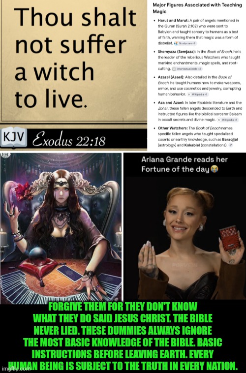 Funny | Forgive them for they don't know what they do said Jesus Christ. The Bible never lied. These dummies always ignore the most basic knowledge of the Bible. Basic instructions before leaving earth. Every human being is subject to the truth in every nation. | image tagged in funny,holy bible,scriptures,they hated jesus because he told them the truth,witches,ariana grande | made w/ Imgflip meme maker