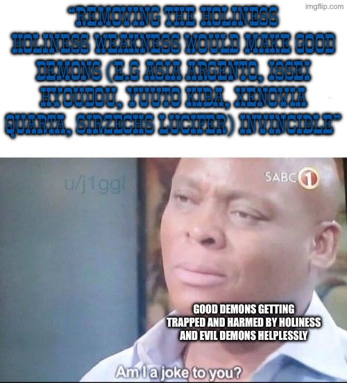 am I a joke to you | “Removing the holiness holiness weakness would make good demons (e.g Asia Argento, Issei hyoudou, Yuuto Kiba, Xenovia Quarta, Sirzechs Lucifer) invincible”; Good demons getting trapped and harmed by holiness and evil demons helplessly | image tagged in am i a joke to you,highschool dxd,demon,holy,asia argento,issei | made w/ Imgflip meme maker
