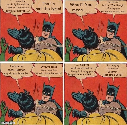 Batman Slapping Robin Afternoon Delight | " . . . make the sparks ignite, and the father of the muse is getting so excited . . ."; What? You mean . . . The correct lyric is, "The thought of loving you has got me so excited!"; That's not the lyric! Stop singing "Afternoon Delight!"  That song SUCKS! Holy pedal steel, Batman, why do you have to--; " . . . make the sparks ignite, and the thought of loving you has got me so excited . . ."; If you're gonna sing a song, Boy Wonder, learn the words! | image tagged in memes,batman slapping robin,afternoon delight,starland vocal band,1976 | made w/ Imgflip meme maker