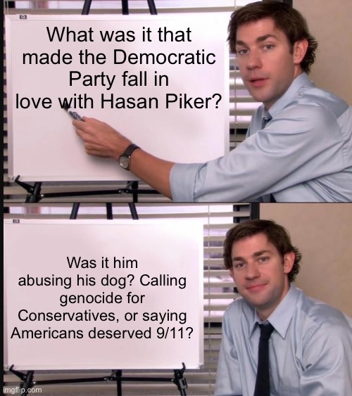 Seriously! | What was it that made the Democratic Party fall in love with Hasan Piker? Was it him abusing his dog? Calling genocide for Conservatives, or saying Americans deserved 9/11? | image tagged in jim halpert pointing to whiteboard,memes,funny,democrats,politics,political meme | made w/ Imgflip meme maker