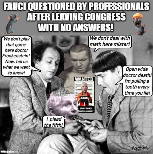 The 3 stooges pull the truth out of Fauci | Fauci questioned by professionals
after leaving congress
with no answers! We don't deal with
math here mister! We don't play
that game 
here doctor
Frankenstein! 
Now, tell us
what we want
to know! Open wide 
doctor death!
I'm pulling a 
tooth every
time you lie! I  plead
the fifth! Angel Soto | image tagged in fauci is questioned by the 3 stooges,3 stooges,dr fauci,frankenstein,lies,congress | made w/ Imgflip meme maker