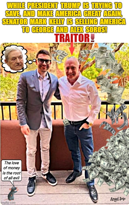 Senator Mark Kelly is a traitor to America | While  President  Trump  is  trying  to
save,  and  Make  America  Great  Again, 
Senator  Mark  Kelly  is  selling  America 
to  George  and  Alex  Soros! traitor; The love
of money
is the root
of all evil; Angel Soto | image tagged in mark kelly with alex soros jpg,president trump,mark kelly,george soros,traitor,america | made w/ Imgflip meme maker