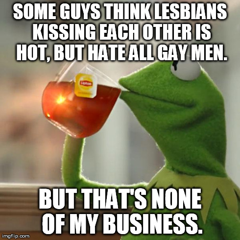 DAFUQ? Homophobia | SOME GUYS THINK LESBIANS KISSING EACH OTHER IS HOT, BUT HATE ALL GAY MEN. BUT THAT'S NONE OF MY BUSINESS. | image tagged in memes,but thats none of my business,kermit the frog | made w/ Imgflip meme maker