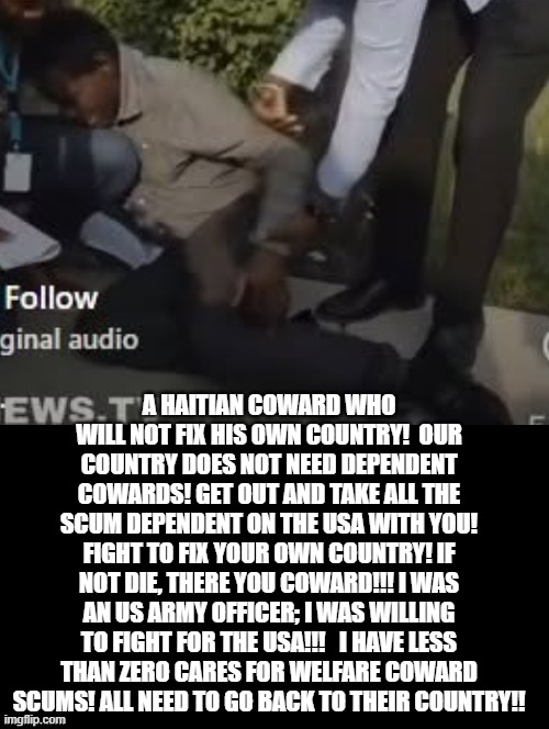 A Haitian coward! Go home coward scum! Fix your country or die! I care not! | A Haitian coward who will not fix his own country!  Our country does not need dependent cowards! Get out and take all the scum dependent on the USA with you! Fight to fix your own country! If not die, there you coward!!! I was an US Army officer; I was willing to fight for the USA!!!   I have LESS than ZERO cares for welfare coward scums! All need to go back to their country!! | image tagged in coward,scumbag | made w/ Imgflip meme maker