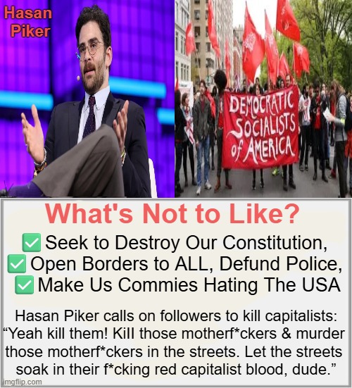 There Are No Rational Radicals (even the ones who "identify" as rational...)  vB | Hasan 
Piker; What's Not to Like? ✅Seek to Destroy Our Constitution, 
✅Open Borders to ALL, Defund Police, 
✅Make Us Commies Hating The USA; Hasan Piker calls on followers to kill capitalists:

“Yeah kill them! KiII those motherf*ckers & murder 

those motherf*ckers in the streets. Let the streets 

soak in their f*cking red capitalist blood, dude.” | image tagged in democrats,dsa,communist socialist,communism socialism,hasan piker,radical | made w/ Imgflip meme maker