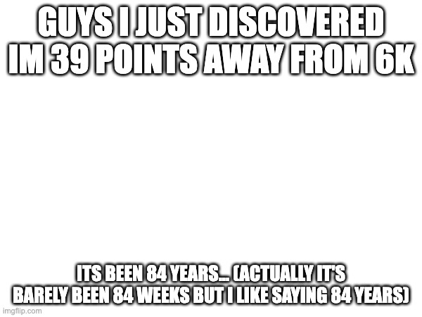 ok | guys i just discovered im 39 points away from 6K; its been 84 years... (actually it's barely been 84 weeks but i like saying 84 years) | image tagged in 6k points,unfunny | made w/ Imgflip meme maker