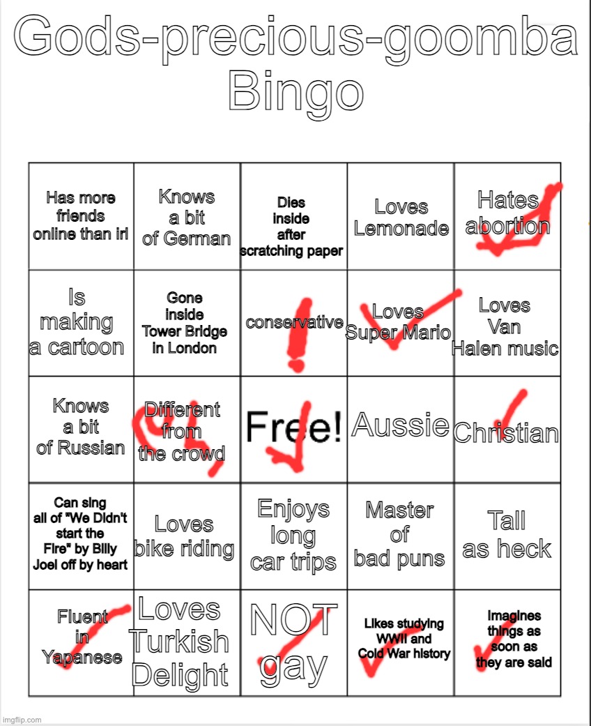 i tried the god's precious goomba bingo | Gods-precious-goomba Bingo; Knows a bit of German; Hates abortion; Has more friends online than irl; Loves Lemonade; Dies inside after scratching paper; conservative; Is making a cartoon; Loves Van Halen music; Loves Super Mario; Gone inside Tower Bridge in London; Aussie; Knows a bit of Russian; Christian; Different from the crowd; Can sing all of "We Didn't start the Fire" by Billy Joel off by heart; Loves bike riding; Tall as heck; Master of bad puns; Enjoys long car trips; Loves Turkish Delight; Imagines things as soon as they are said; Fluent in Yapanese; NOT gay; Likes studying WWII and Cold War history | image tagged in blank bingo,remix | made w/ Imgflip meme maker