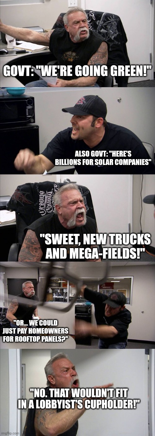 American Chopper Argument Meme | GOVT: "WE'RE GOING GREEN!"; ALSO GOVT: "HERE'S BILLIONS FOR SOLAR COMPANIES"; "SWEET, NEW TRUCKS AND MEGA-FIELDS!"; "OR... WE COULD JUST PAY HOMEOWNERS FOR ROOFTOP PANELS?"; "NO. THAT WOULDN'T FIT IN A LOBBYIST'S CUPHOLDER!" | image tagged in memes,american chopper argument | made w/ Imgflip meme maker