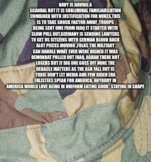 Media shows abandon ship, decoder looks beyond the faux scandal | Navy is having a scandal but it is subliminal familiarization combined with justification for nukes,this is to take shock factor away ,troops being sent ome from iraq it started with slow pull out,Germany is sending lawyers to get US citizens with German blood back alot pieces moving ,folks the military can handle what ever were dished it was demonrat pulled out iraq, aghan there not losers but if big one goes off none the debacle matters as the ash fall out is toxic don't let media and few Biden era enlistees speak for America, anybody in America would love being in uniform eating good , staying in shape | image tagged in navy,nuke | made w/ Imgflip meme maker