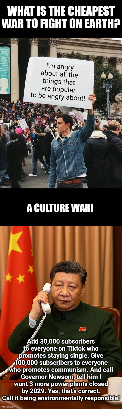 Culture wars are so much cheaper than invasions. Need proof? Are you sure? | What is the cheapest war to fight on earth? I'm angry about all the things that are popular to be angry about! A culture war! Add 30,000 subscribers to everyone on Tiktok who promotes staying single. Give 100,000 subscribers to everyone who promotes communism. And call Governor Newsom, tell him I want 3 more power plants closed by 2029. Yes, that's correct. Call it being environmentally responsible! | image tagged in college liberal,stupid liberals,chinese,riots,social media,war | made w/ Imgflip meme maker