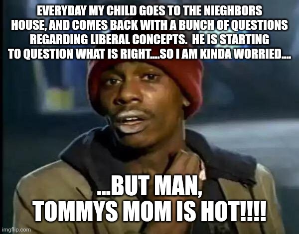 They will tolerate it as long as they are hot!!! | Everyday my child goes to the nieghbors house, and comes back with a bunch of questions regarding liberal concepts.  He is starting to question what is right....so I am kinda worried.... ...But man, Tommys mom is hot!!!! | image tagged in memes,y'all got any more of that | made w/ Imgflip meme maker