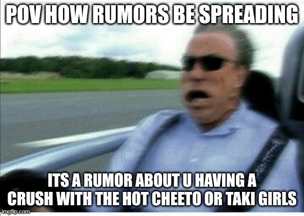 memez | pov how rumors be spreading; its a rumor about u having a crush with the hot Cheeto or taki girls | image tagged in gets faster,why are you reading the tags | made w/ Imgflip meme maker