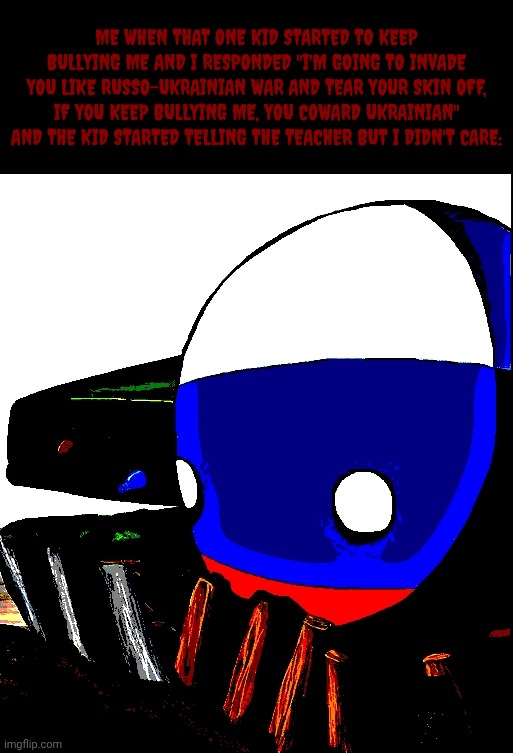 Ooooooooooo, So unnerving! :) | Me when that one kid started to keep bullying me and I responded "I'm going to invade you like Russo-Ukrainian war and tear your skin off, if you keep bullying me, you coward Ukrainian" and the kid started telling the teacher but I didn't care: | image tagged in untitled713_20260815064518 jpg,russia,russo-ukrainian war,countryballs,fyp,disturbing | made w/ Imgflip meme maker