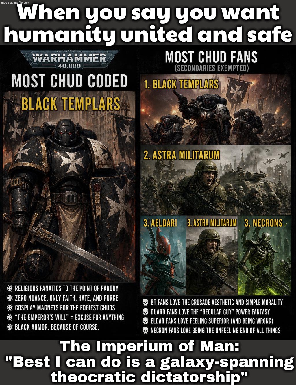 WHEN SOMEONE SAYS “THE IMPERIUM IS THE GOOD GUYS”; BRO IT’S A THEOCRATIC SPACE FASCIST NIGHTMARE—THAT’S THE POINT | When you say you want humanity united and safe; The Imperium of Man: "Best I can do is a galaxy-spanning theocratic dictatorship" | image tagged in warhammer 40 000,humanity,empire,fascism,the future,dystopia | made w/ Imgflip meme maker