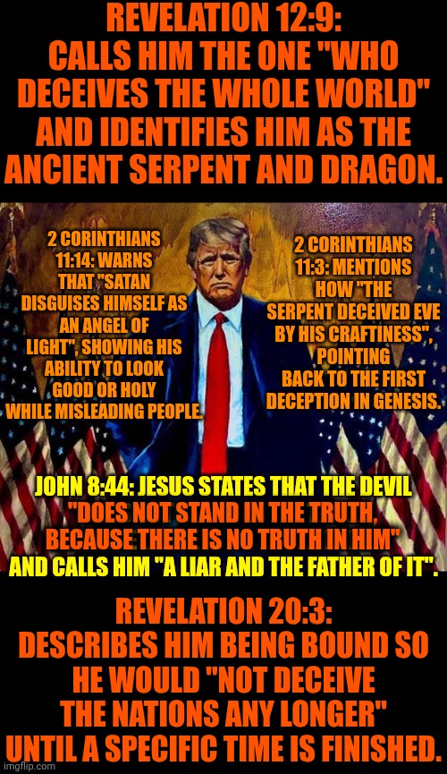 He Refuses 2 Discuss The Bible & Said He Doesn't Believe He's Going 2 Heaven So He Doesn't Have Faith The Size Of A Mustard Seed | Revelation 12:9: Calls him the one "who deceives the whole world" and identifies him as the ancient serpent and dragon. 2 Corinthians 11:14: Warns that "Satan disguises himself as an angel of light", showing his ability to look good or holy while misleading people. 2 Corinthians 11:3: Mentions how "the serpent deceived Eve by his craftiness", pointing back to the first deception in Genesis. John 8:44: Jesus states that the devil
"does not stand in the truth, because there is no truth in him"
and calls him "a liar and the father of it". "does not stand in the truth, because there is no truth in him"; Revelation 20:3: Describes him being bound so he would "not deceive the nations any longer" until a specific time is finished. | image tagged in memes,impeach trump,lock him up,trump is satan,trump is the deceiver,trump lies | made w/ Imgflip meme maker
