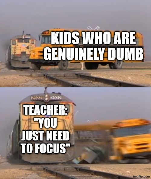 A train hitting a school bus | kids who are genuinely dumb; teacher: "you just need to focus" | image tagged in a train hitting a school bus | made w/ Imgflip meme maker