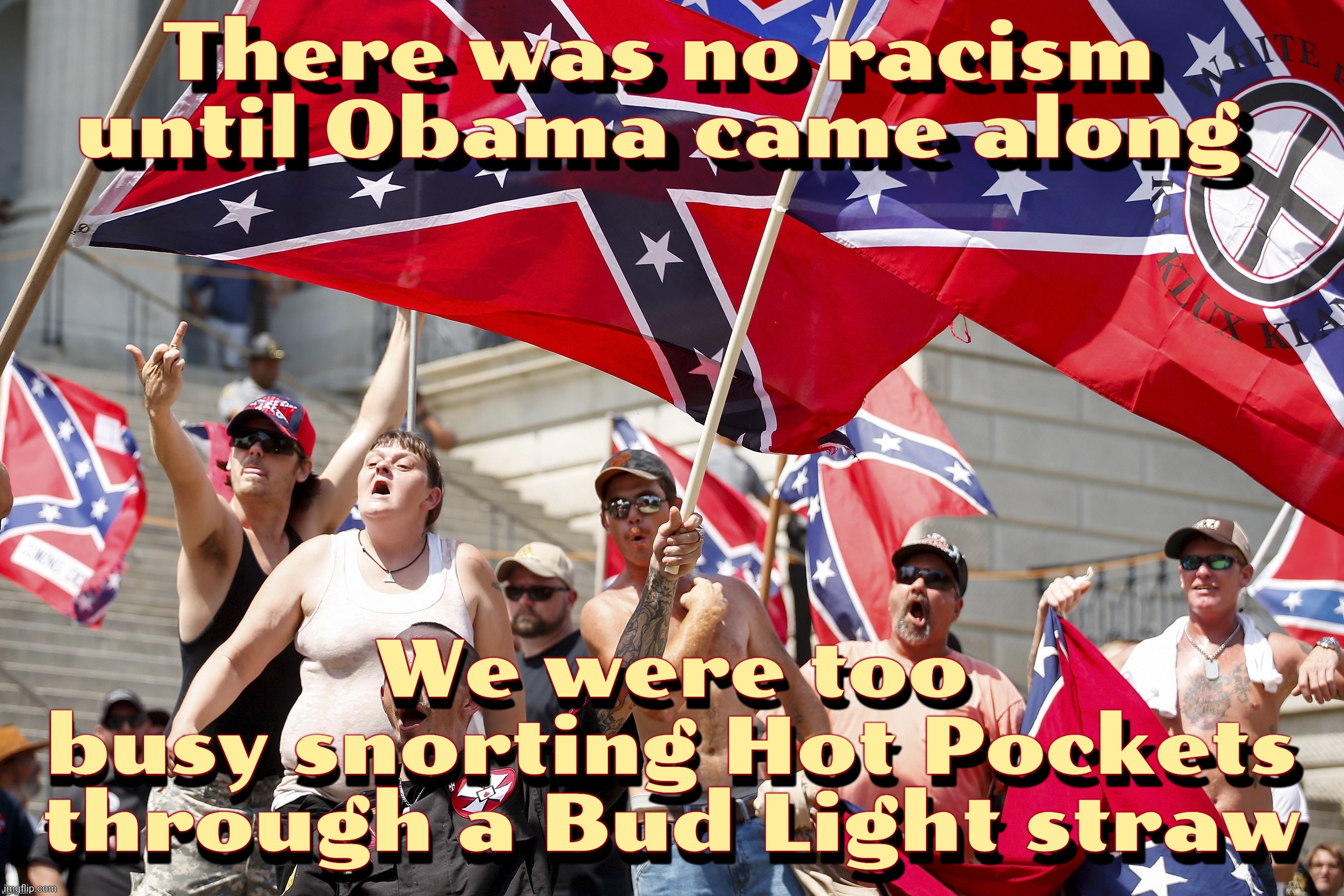 There was no racism until Obama came along; There was no racism until Obama came along; We were too
busy snorting Hot Pockets
through a Bud Light straw; We were too
busy snorting Hot Pockets
through a Bud Light straw | made w/ Imgflip meme maker