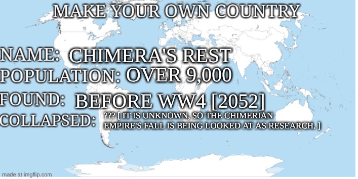 Make your own country | chimera's rest; over 9,000; before ww4 [2052]; ??? [ it is unknown, so the chimerian 
empire's fall is being looked at as research. ] | image tagged in make your own country | made w/ Imgflip meme maker