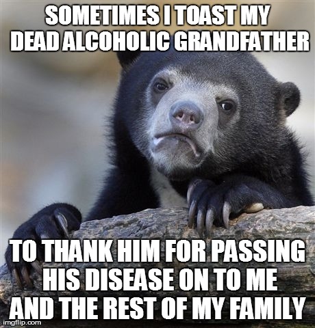 Confession Bear Meme | SOMETIMES I TOAST MY DEAD ALCOHOLIC GRANDFATHER TO THANK HIM FOR PASSING HIS DISEASE ON TO ME AND THE REST OF MY FAMILY | image tagged in memes,confession bear,AdviceAnimals | made w/ Imgflip meme maker