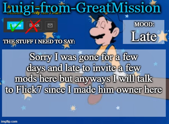 Luigi's new announcement template | Late; Sorry I was gone for a few days and late to invite a few mods here but anyways I will talk to Flick7 since I made him owner here | image tagged in luigi's new announcement template | made w/ Imgflip meme maker